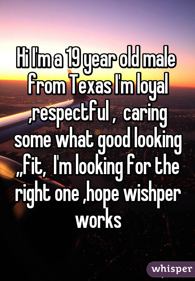 Hi I'm a 19 year old male  from Texas I'm loyal ,respectful ,  caring some what good looking ,,fit,  I'm looking for the right one ,hope wishper works