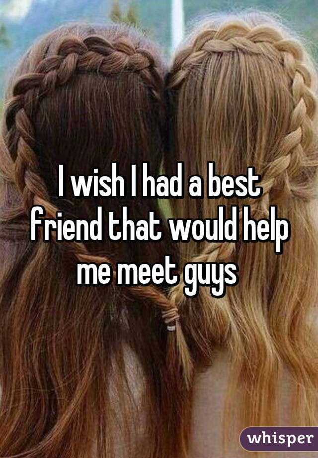 I wish I had a best friend that would help me meet guys 