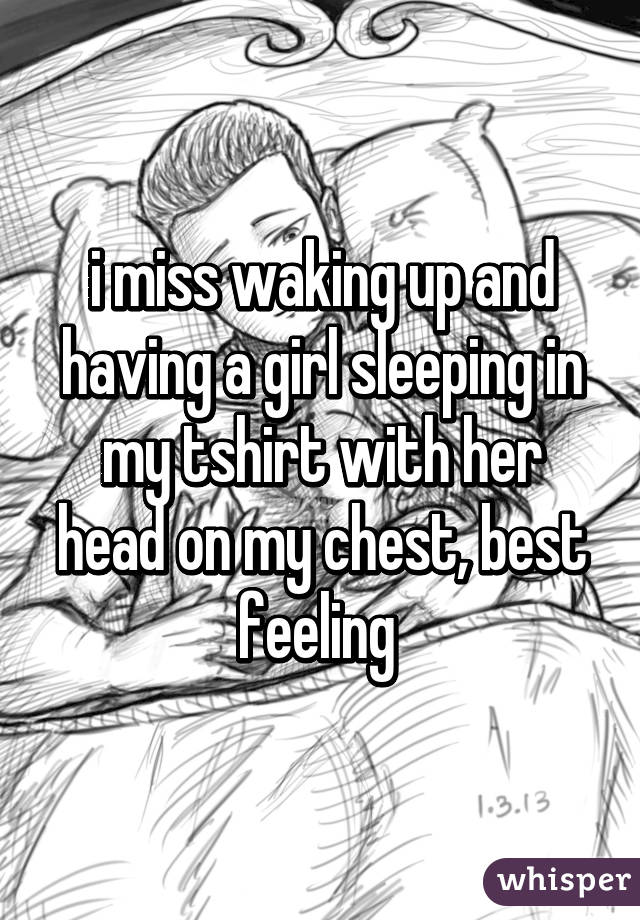 i miss waking up and having a girl sleeping in my tshirt with her head on my chest, best feeling 