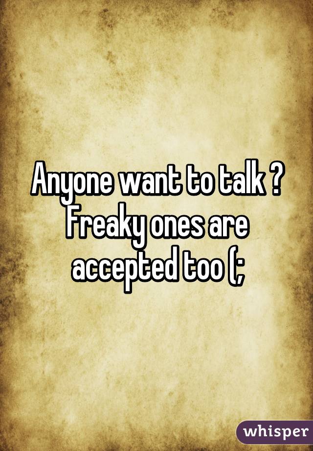 Anyone want to talk ? Freaky ones are accepted too (;