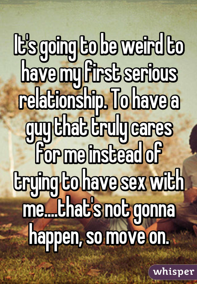 It's going to be weird to have my first serious relationship. To have a guy that truly cares for me instead of trying to have sex with me....that's not gonna happen, so move on.