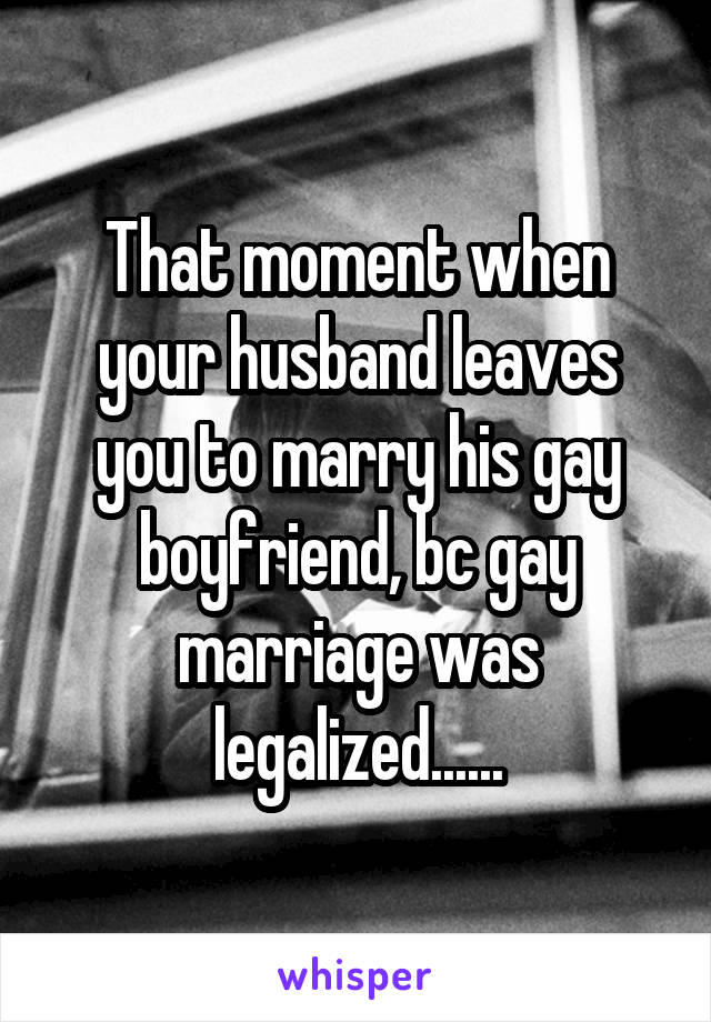 That moment when your husband leaves you to marry his gay boyfriend, bc gay marriage was legalized......