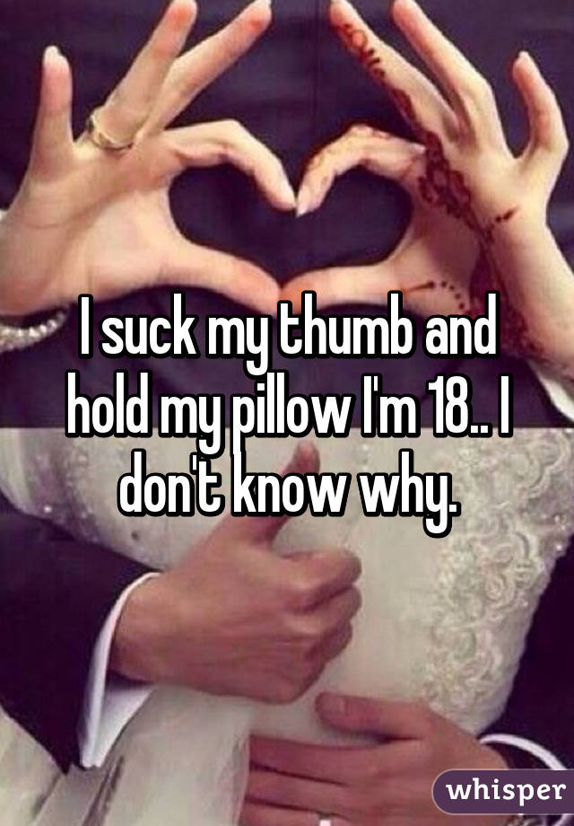 I suck my thumb and hold my pillow I'm 18.. I don't know why.