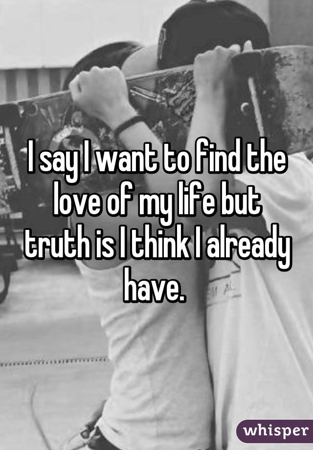 I say I want to find the love of my life but truth is I think I already have. 