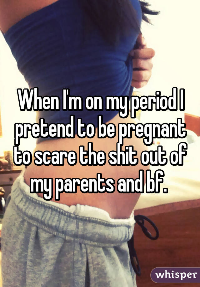 When I'm on my period I pretend to be pregnant to scare the shit out of my parents and bf. 