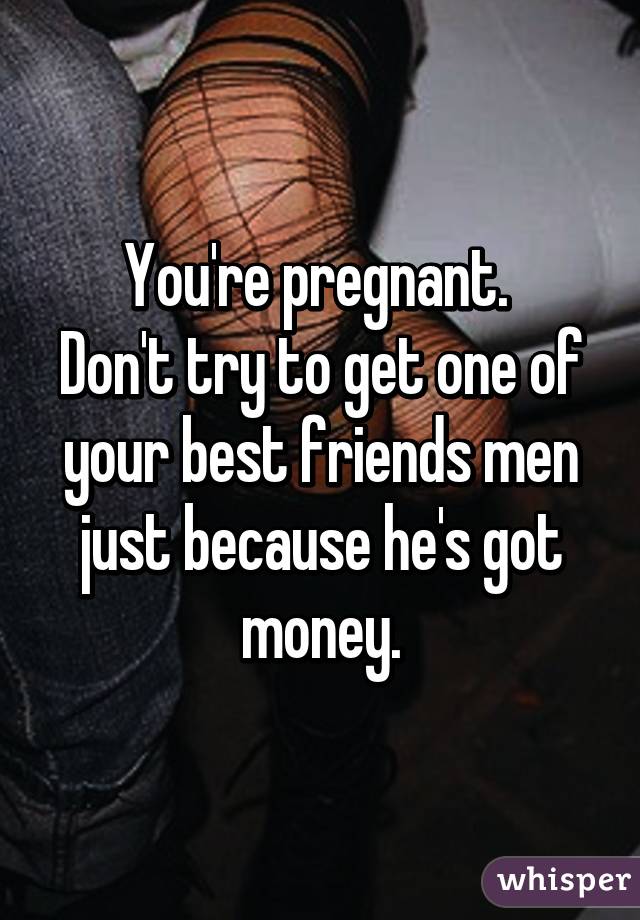 You're pregnant. 
Don't try to get one of your best friends men just because he's got money.