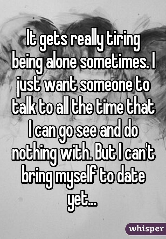 It gets really tiring being alone sometimes. I just want someone to talk to all the time that I can go see and do nothing with. But I can't bring myself to date yet... 