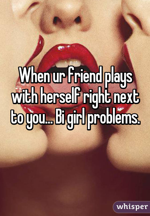 When ur friend plays with herself right next to you... Bi girl problems. 