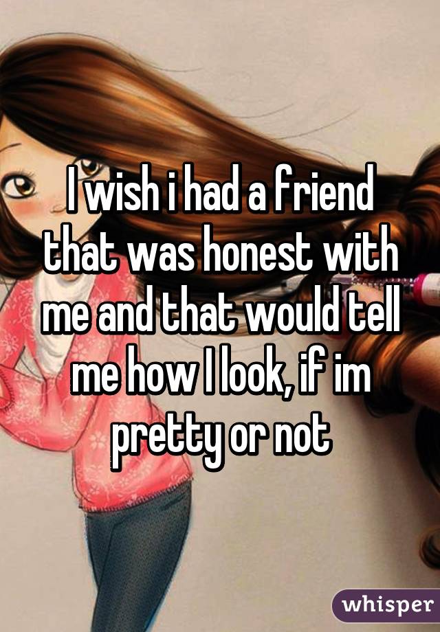 I wish i had a friend that was honest with me and that would tell me how I look, if im pretty or not