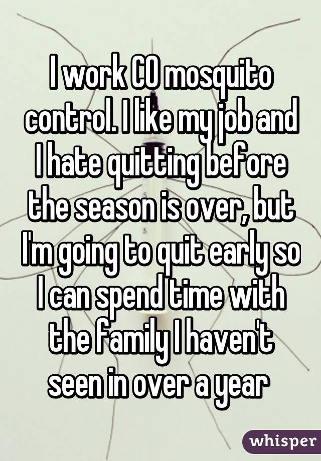 I work CO mosquito control. I like my job and I hate quitting before the season is over, but I'm going to quit early so I can spend time with the family I haven't seen in over a year 