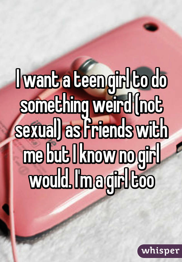 I want a teen girl to do something weird (not sexual) as friends with me but I know no girl would. I'm a girl too