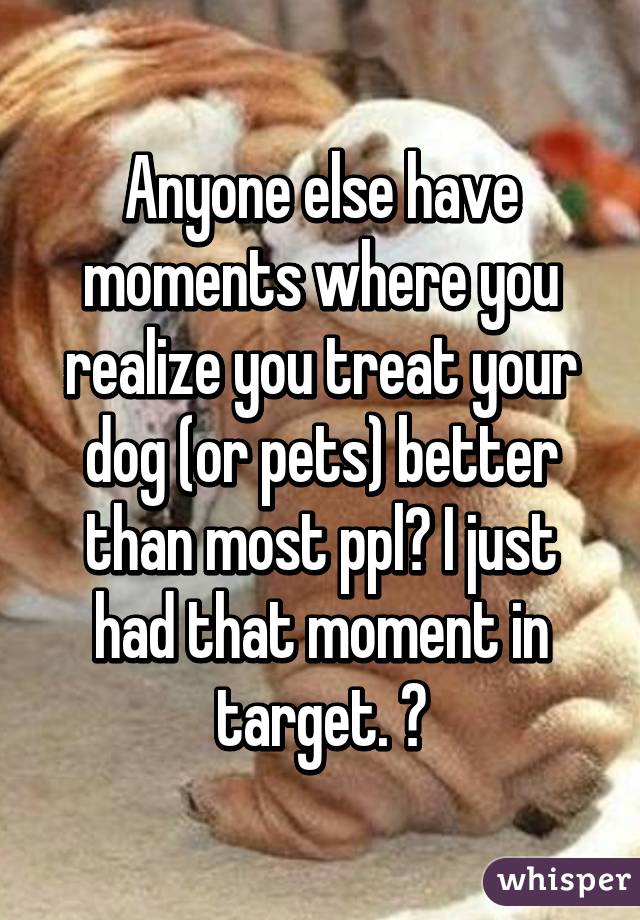 Anyone else have moments where you realize you treat your dog (or pets) better than most ppl? I just had that moment in target. 😒