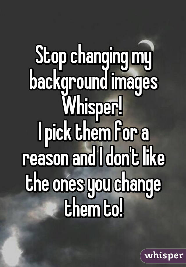 Stop changing my background images Whisper! 
I pick them for a reason and I don't like the ones you change them to!