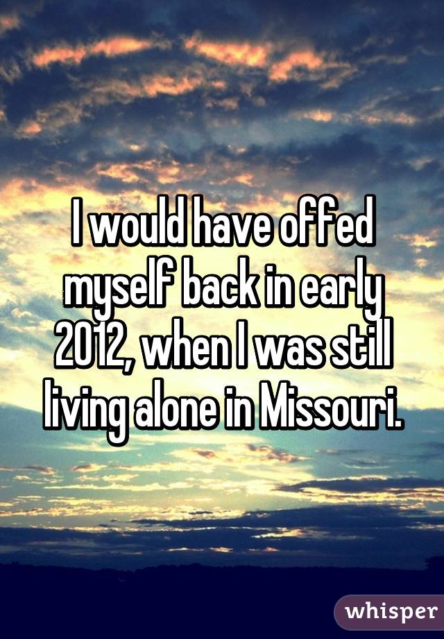 I would have offed myself back in early 2012, when I was still living alone in Missouri.