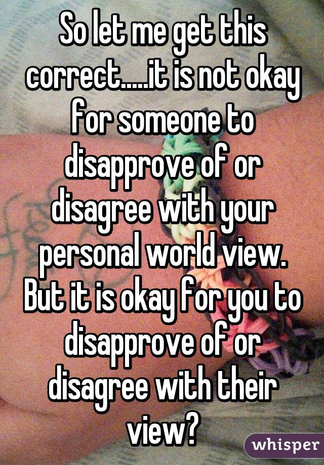 So let me get this correct.....it is not okay for someone to disapprove of or disagree with your personal world view. But it is okay for you to disapprove of or disagree with their view?