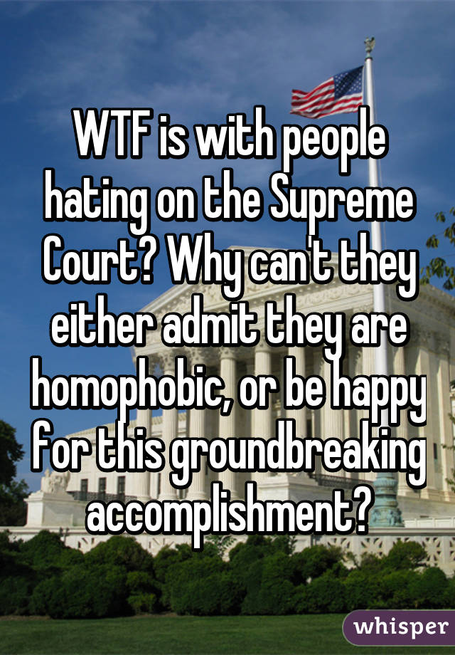 WTF is with people hating on the Supreme Court? Why can't they either admit they are homophobic, or be happy for this groundbreaking accomplishment?