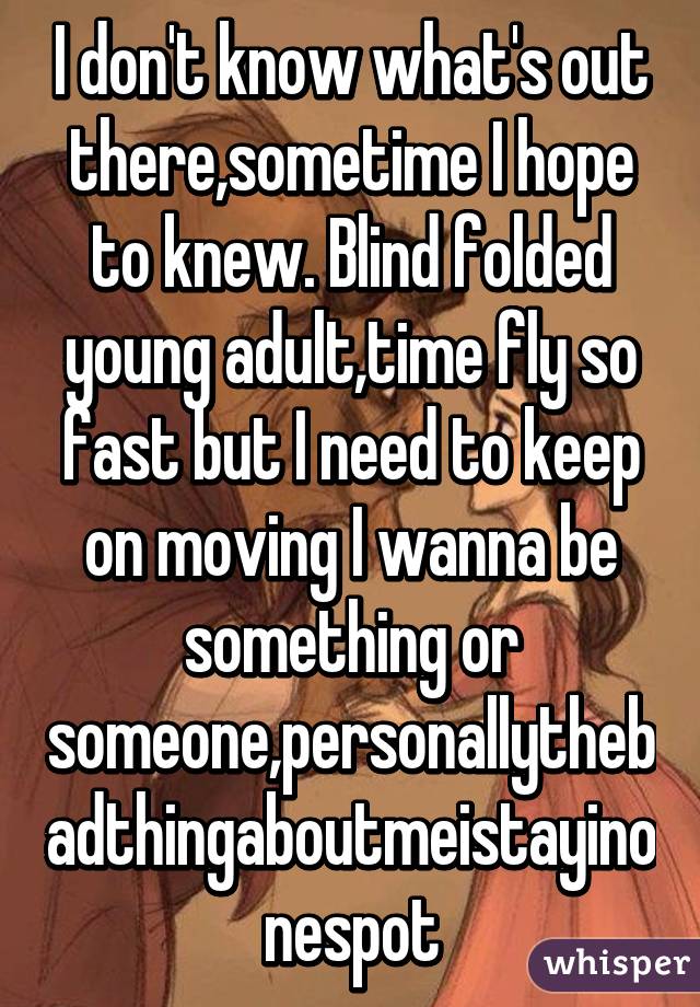 I don't know what's out there,sometime I hope to knew. Blind folded young adult,time fly so fast but I need to keep on moving I wanna be something or someone,personallythebadthingaboutmeistayinonespot