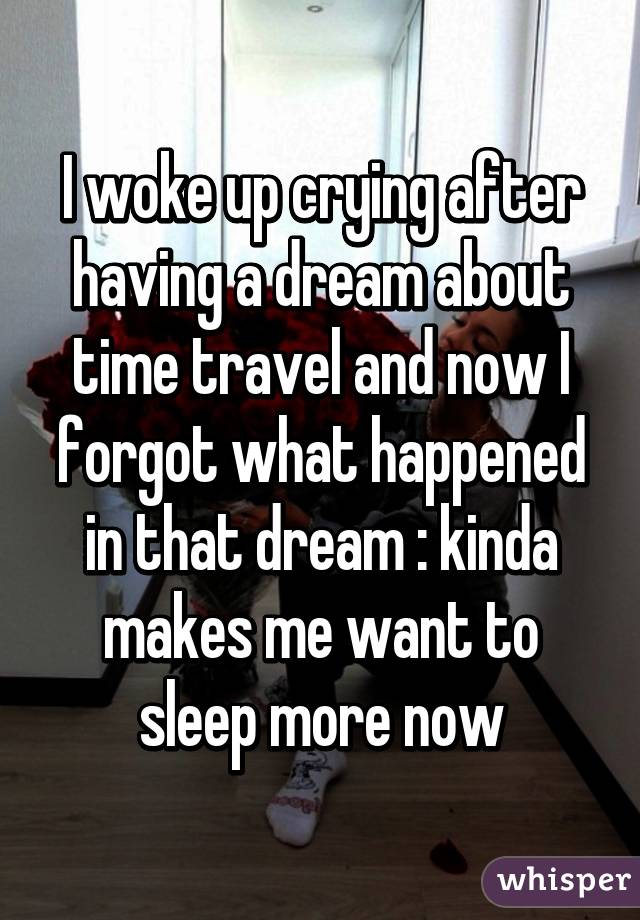 I woke up crying after having a dream about time travel and now I forgot what happened in that dream :\ kinda makes me want to sleep more now