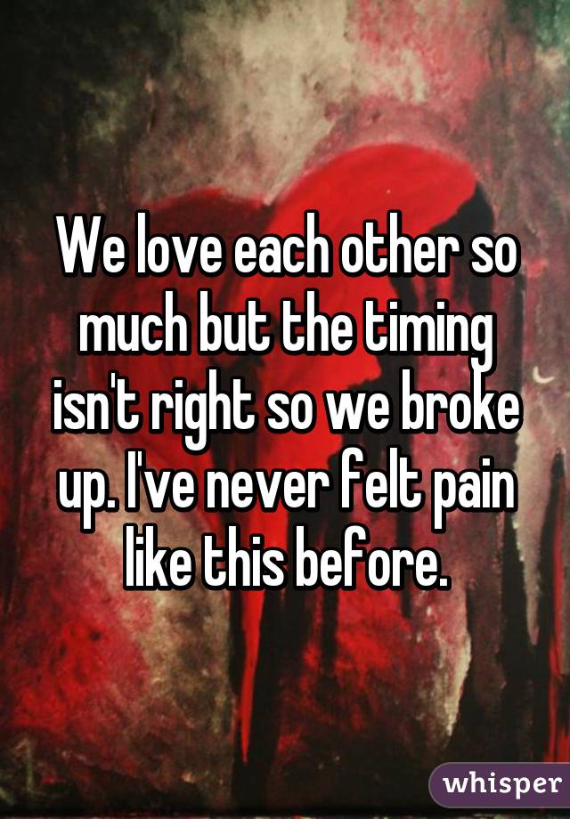 We love each other so much but the timing isn't right so we broke up. I've never felt pain like this before.