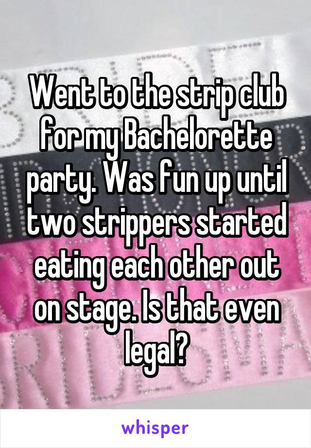 Went to the strip club for my Bachelorette party. Was fun up until two strippers started eating each other out on stage. Is that even legal?