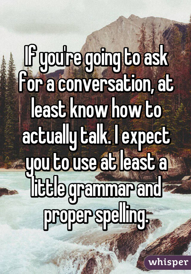 If you're going to ask for a conversation, at least know how to actually talk. I expect you to use at least a little grammar and proper spelling.