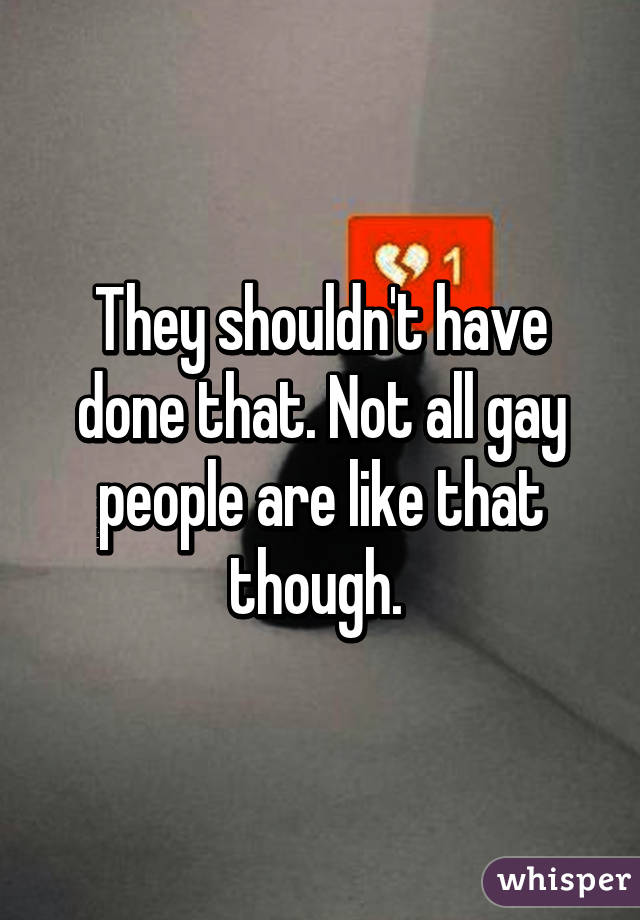 They shouldn't have done that. Not all gay people are like that though. 