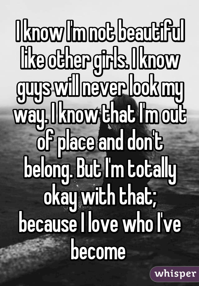 I know I'm not beautiful like other girls. I know guys will never look my way. I know that I'm out of place and don't belong. But I'm totally okay with that; because I love who I've become 