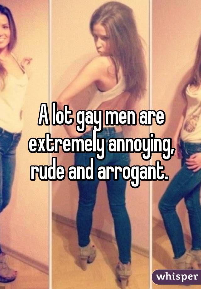 A lot gay men are extremely annoying, rude and arrogant. 