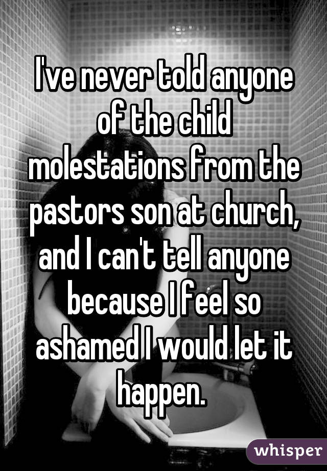 I've never told anyone of the child molestations from the pastors son at church, and I can't tell anyone because I feel so ashamed I would let it happen. 