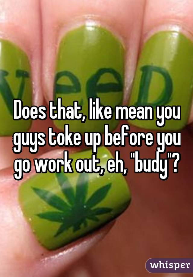 Does that, like mean you guys toke up before you go work out, eh, "budy"?