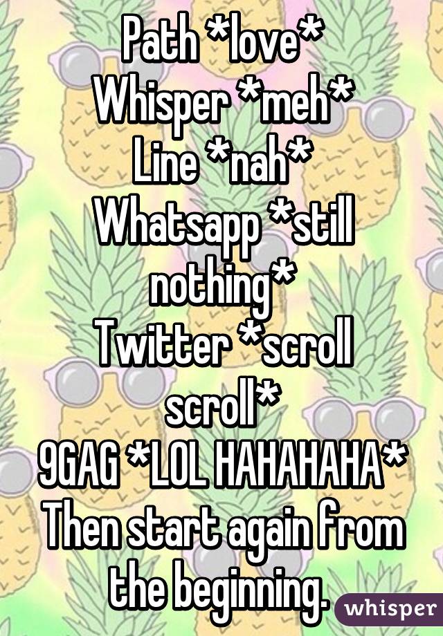 Path *love*
Whisper *meh*
Line *nah*
Whatsapp *still nothing*
Twitter *scroll scroll*
9GAG *LOL HAHAHAHA*
Then start again from the beginning. 