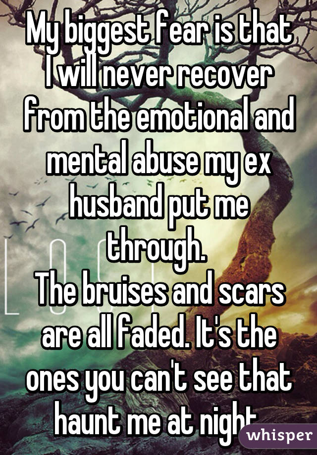 My biggest fear is that I will never recover from the emotional and mental abuse my ex husband put me through. 
The bruises and scars are all faded. It's the ones you can't see that haunt me at night.