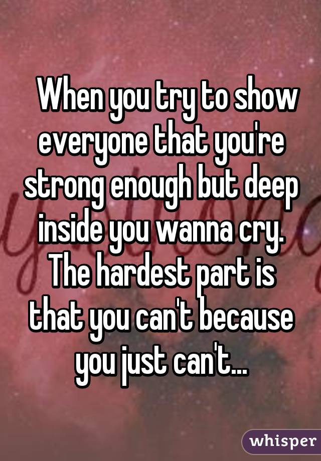   When you try to show everyone that you're strong enough but deep inside you wanna cry. The hardest part is that you can't because you just can't...