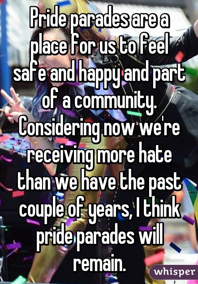 Pride parades are a place for us to feel safe and happy and part of a community. Considering now we're receiving more hate than we have the past couple of years, I think pride parades will remain.