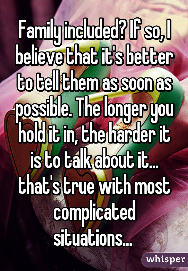 Family included? If so, I believe that it's better to tell them as soon as possible. The longer you hold it in, the harder it is to talk about it... that's true with most complicated situations... 