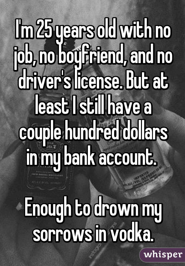 I'm 25 years old with no job, no boyfriend, and no driver's license. But at least I still have a couple hundred dollars in my bank account. 

Enough to drown my sorrows in vodka.