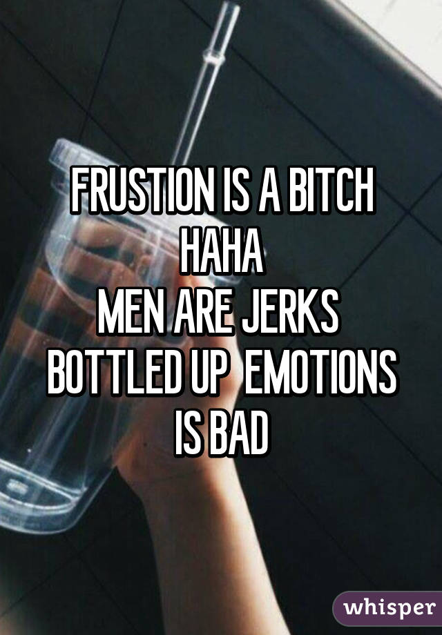 FRUSTION IS A BITCH HAHA
MEN ARE JERKS 
BOTTLED UP  EMOTIONS IS BAD