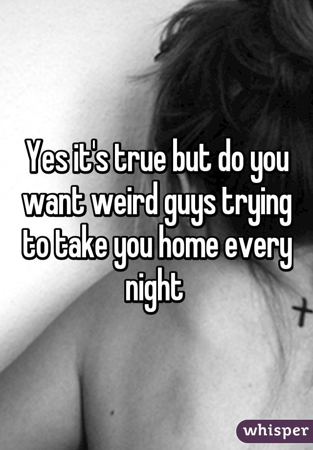 Yes it's true but do you want weird guys trying to take you home every night 