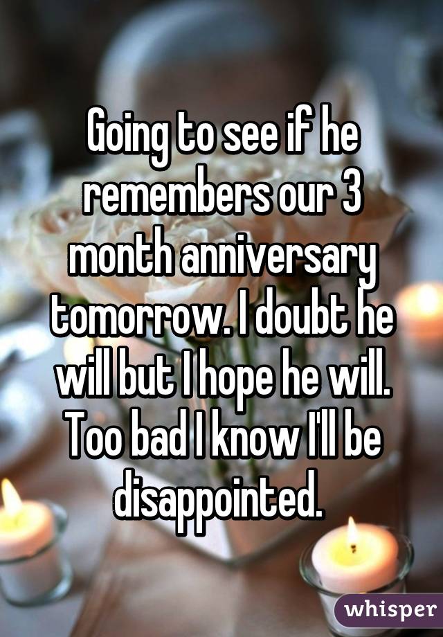 Going to see if he remembers our 3 month anniversary tomorrow. I doubt he will but I hope he will. Too bad I know I'll be disappointed. 