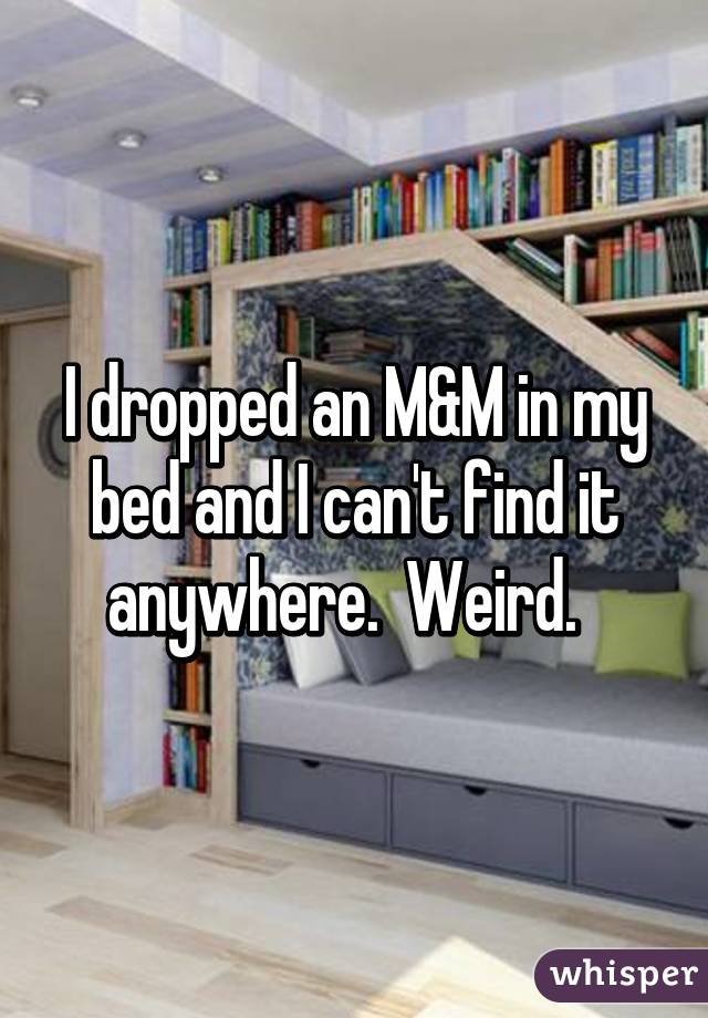 I dropped an M&M in my bed and I can't find it anywhere.  Weird.  