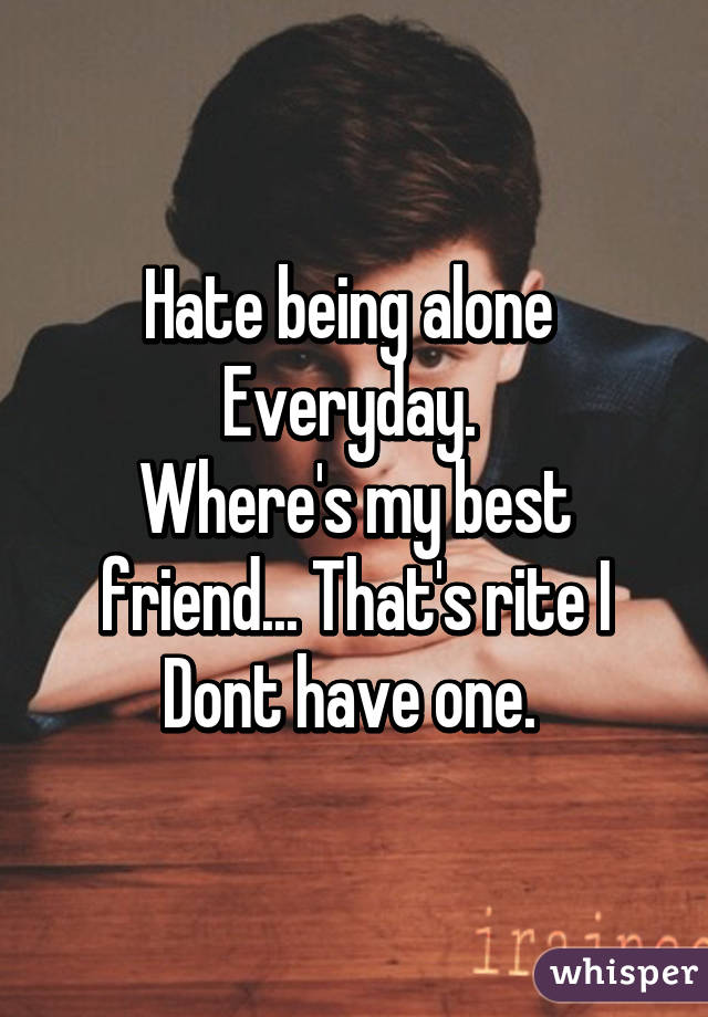 Hate being alone 
Everyday. 
Where's my best friend... That's rite I Dont have one. 