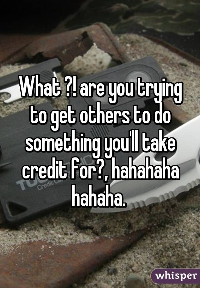 What ?! are you trying to get others to do something you'll take credit for?, hahahaha hahaha. 
