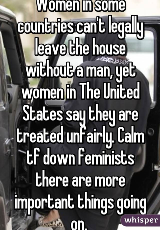 Women in some countries can't legally leave the house without a man, yet women in The United States say they are treated unfairly. Calm tf down feminists there are more important things going on. 