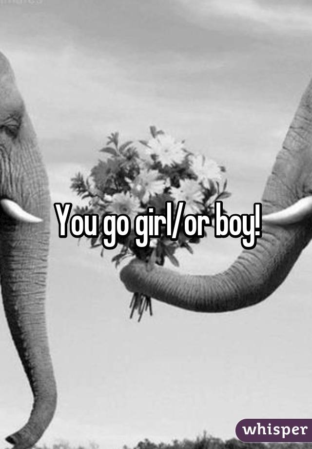 You go girl/or boy!