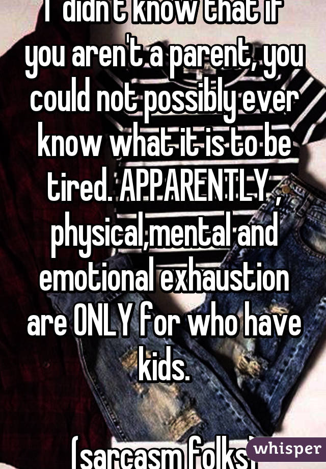 I  didn't know that if you aren't a parent, you could not possibly ever know what it is to be tired. APPARENTLY , physical,mental and emotional exhaustion are ONLY for who have kids.

(sarcasm folks)