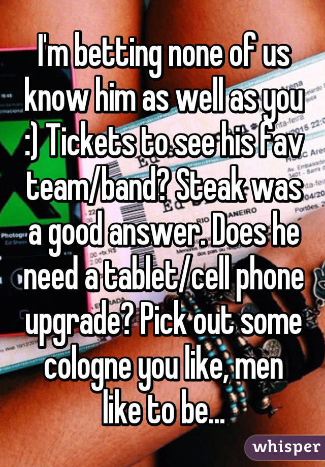 I'm betting none of us know him as well as you :) Tickets to see his fav team/band? Steak was a good answer. Does he need a tablet/cell phone upgrade? Pick out some cologne you like, men like to be...