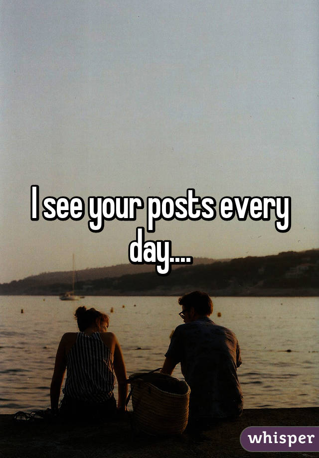 I see your posts every day....