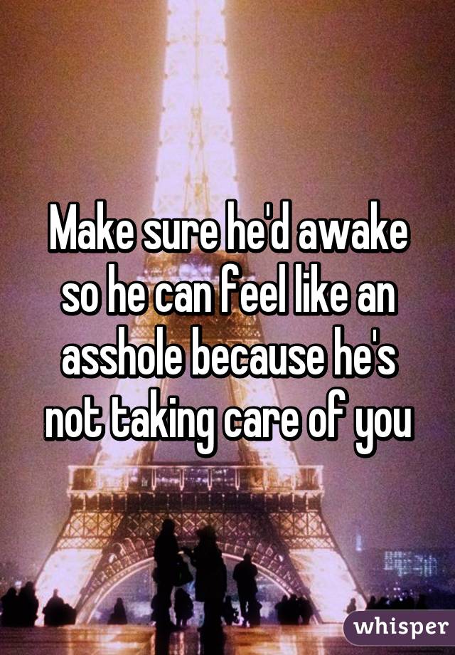 Make sure he'd awake so he can feel like an asshole because he's not taking care of you