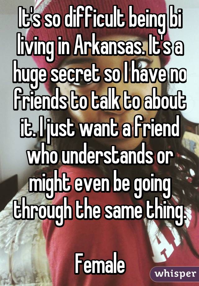 It's so difficult being bi living in Arkansas. It's a huge secret so I have no friends to talk to about it. I just want a friend who understands or might even be going through the same thing. 
Female