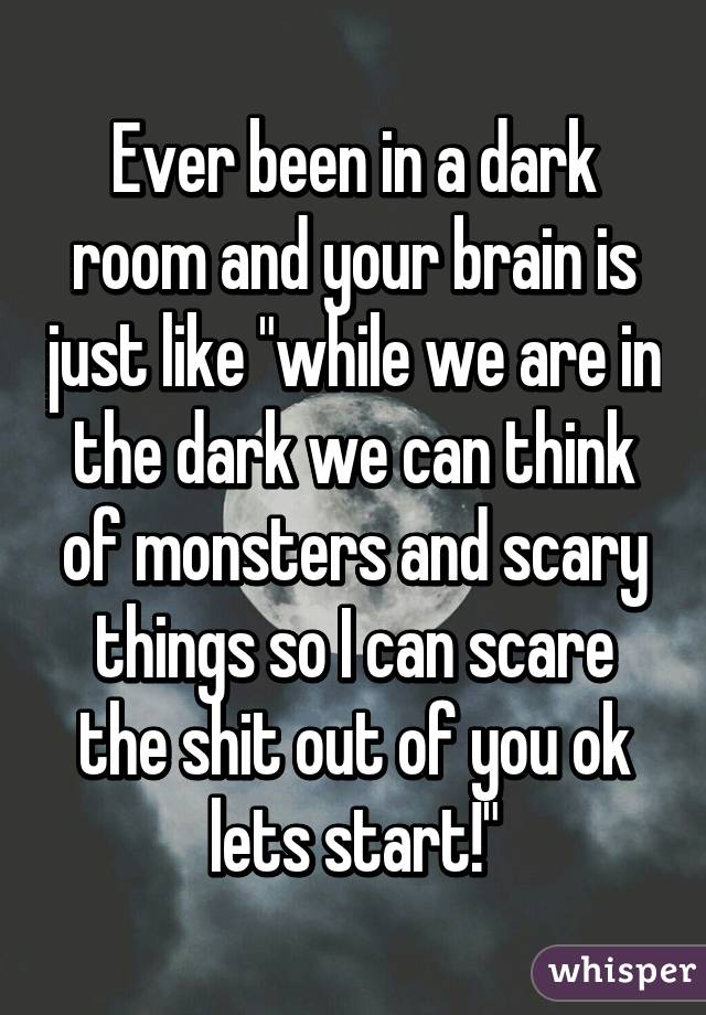 Ever been in a dark room and your brain is just like "while we are in the dark we can think of monsters and scary things so I can scare the shit out of you ok lets start!"